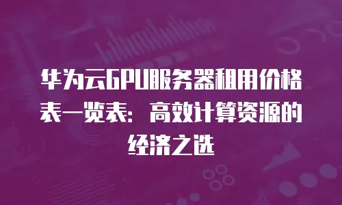 华为云GPU服务器租用价格表一览表：高效计算资源的经济之选
