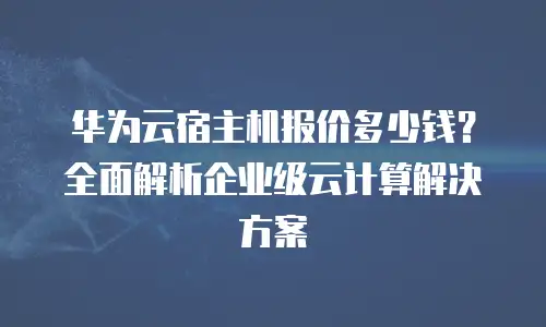华为云宿主机报价多少钱？全面解析企业级云计算解决方案
