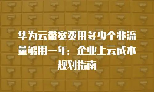 华为云带宽费用多少个兆流量够用一年：企业上云成本规划指南