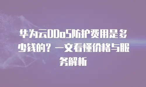 华为云DDoS防护费用是多少钱的？一文看懂价格与服务解析