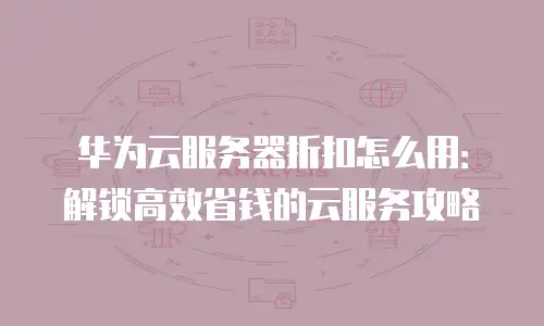 华为云服务器折扣怎么用：解锁高效省钱的云服务攻略