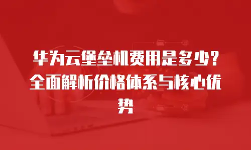 华为云堡垒机费用是多少？全面解析价格体系与核心优势