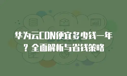 华为云CDN便宜多少钱一年？全面解析与省钱策略