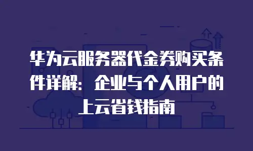华为云服务器代金券购买条件详解：企业与个人用户的上云省钱指南