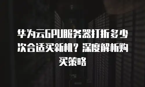 华为云GPU服务器打折多少次合适买新机？深度解析购买策略