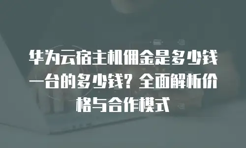 华为云宿主机佣金是多少钱一台的多少钱？全面解析价格与合作模式