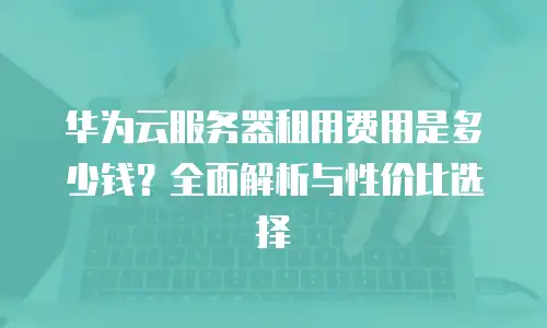 华为云服务器租用费用是多少钱？全面解析与性价比选择
