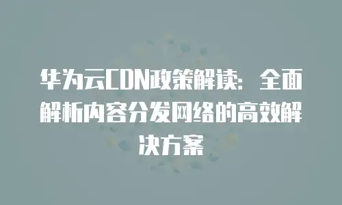 华为云CDN政策解读：全面解析内容分发网络的高效解决方案