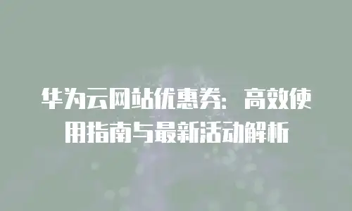 华为云网站优惠券：高效使用指南与最新活动解析