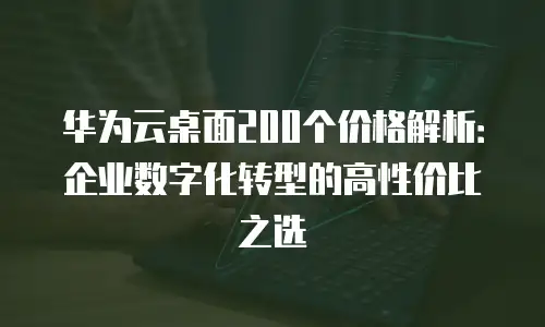 华为云桌面200个价格解析：企业数字化转型的高性价比之选