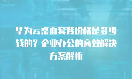 华为云桌面套餐价格是多少钱的？企业办公的高效解决方案解析