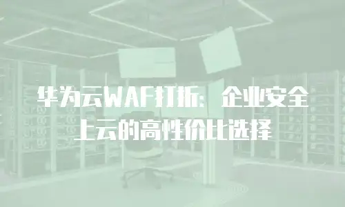 华为云WAF打折：企业安全上云的高性价比选择