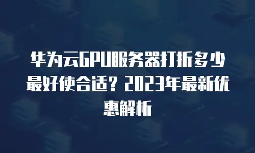 华为云GPU服务器打折多少最好使合适？2023年最新优惠解析