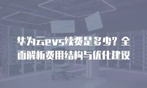 华为云evs续费是多少？全面解析费用结构与优化建议