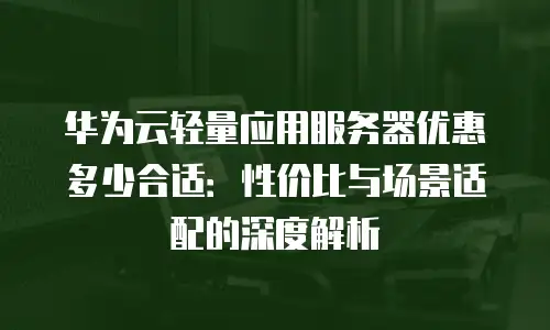 华为云轻量应用服务器优惠多少合适：性价比与场景适配的深度解析