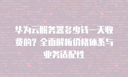 华为云服务器多少钱一天收费的？全面解析价格体系与业务适配性