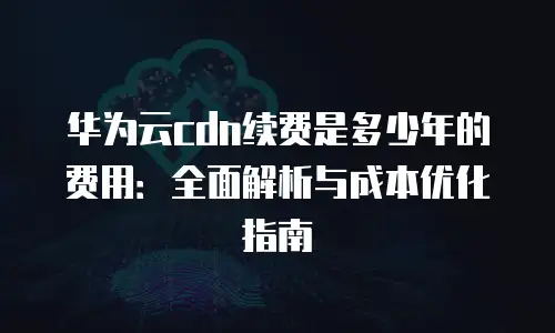 华为云cdn续费是多少年的费用：全面解析与成本优化指南