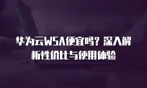 华为云WSA便宜吗？深入解析性价比与使用体验