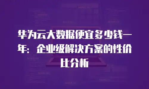 华为云大数据便宜多少钱一年：企业级解决方案的性价比分析