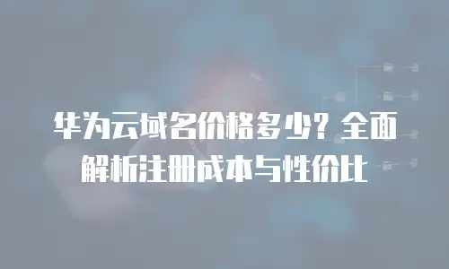 华为云域名价格多少？全面解析注册成本与性价比