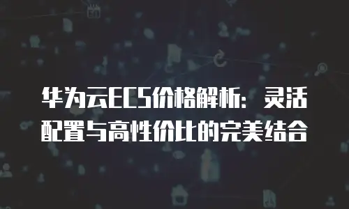 华为云ECS价格解析：灵活配置与高性价比的完美结合
