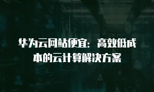 华为云网站便宜：高效低成本的云计算解决方案