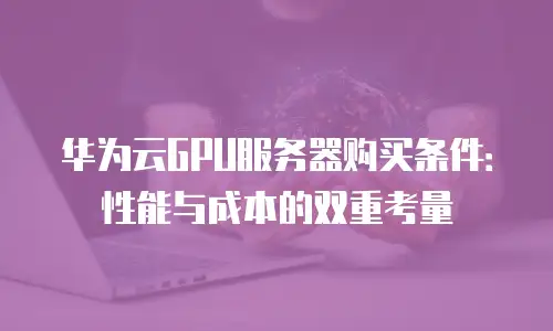 华为云GPU服务器购买条件：性能与成本的双重考量