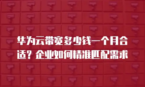 华为云带宽多少钱一个月合适？企业如何精准匹配需求