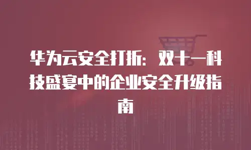 华为云安全打折：双十一科技盛宴中的企业安全升级指南