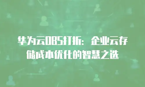华为云OBS打折：企业云存储成本优化的智慧之选