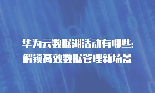 华为云数据湖活动有哪些：解锁高效数据管理新场景
