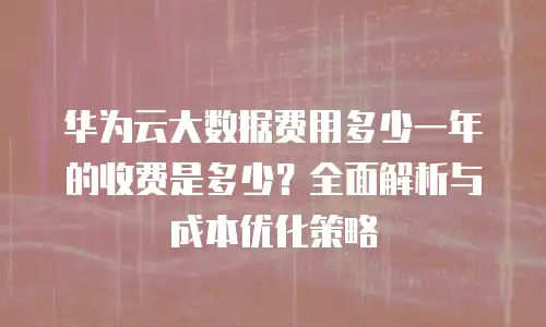 华为云大数据费用多少一年的收费是多少？全面解析与成本优化策略