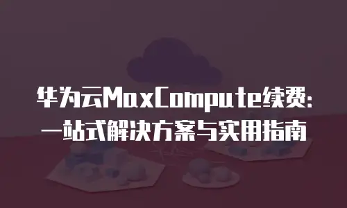 华为云MaxCompute续费：一站式解决方案与实用指南