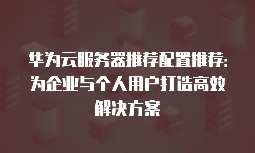 华为云服务器推荐配置推荐：为企业与个人用户打造高效解决方案