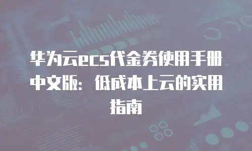 华为云ecs代金券使用手册中文版：低成本上云的实用指南