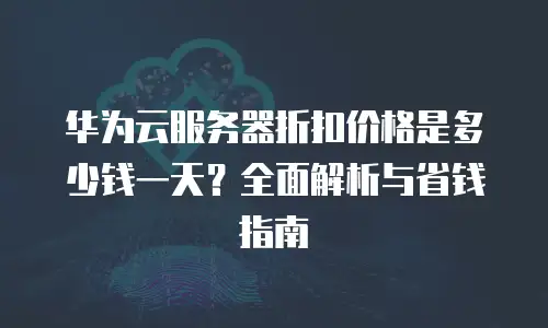 华为云服务器折扣价格是多少钱一天？全面解析与省钱指南