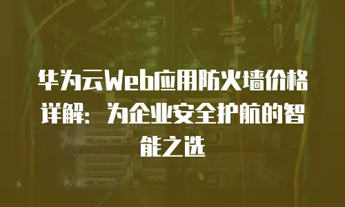 华为云Web应用防火墙价格详解：为企业安全护航的智能之选