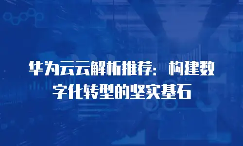 华为云云解析推荐：构建数字化转型的坚实基石