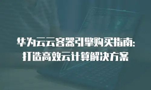 华为云云容器引擎购买指南：打造高效云计算解决方案