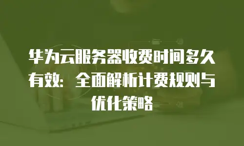 华为云服务器收费时间多久有效：全面解析计费规则与优化策略
