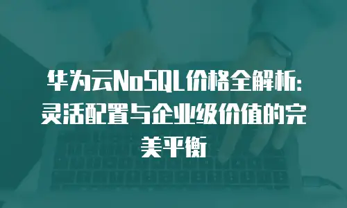 华为云NoSQL价格全解析：灵活配置与企业级价值的完美平衡
