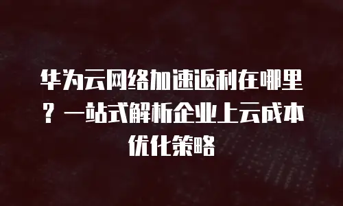 华为云网络加速返利在哪里？一站式解析企业上云成本优化策略