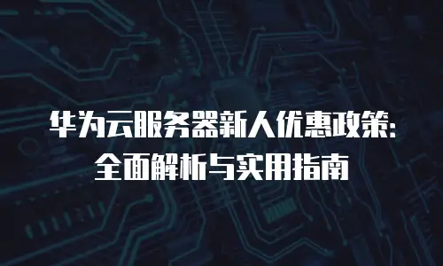 华为云服务器新人优惠政策：全面解析与实用指南