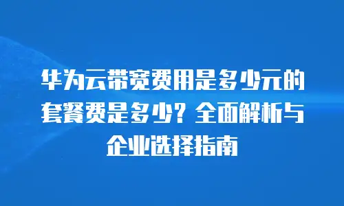 华为云带宽费用是多少元的套餐费是多少？全面解析与企业选择指南