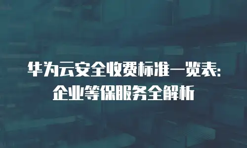 华为云安全收费标准一览表：企业等保服务全解析