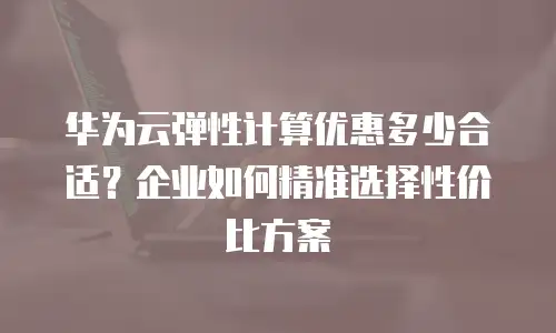 华为云弹性计算优惠多少合适？企业如何精准选择性价比方案