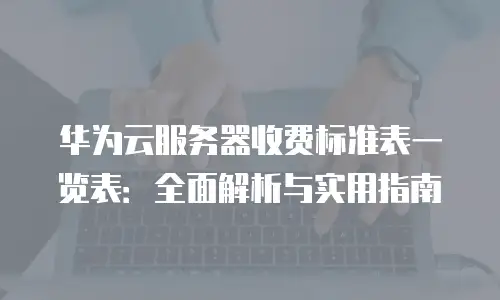华为云服务器收费标准表一览表：全面解析与实用指南