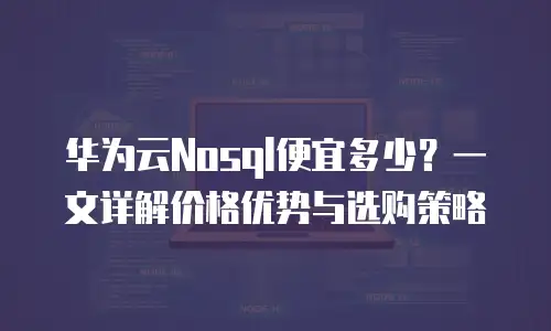 华为云Nosql便宜多少？一文详解价格优势与选购策略