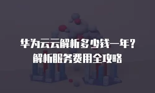 华为云云解析多少钱一年？解析服务费用全攻略