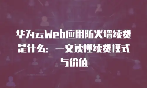 华为云Web应用防火墙续费是什么：一文读懂续费模式与价值